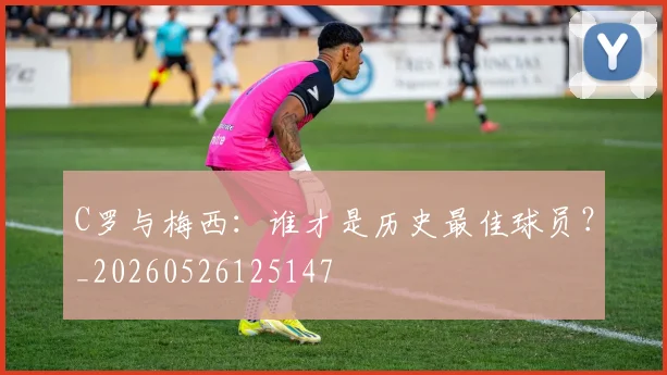 C罗与梅西:谁才是历史最佳球员?_20260526125147
