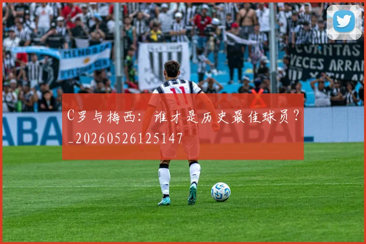 C罗与梅西：谁才是历史最佳球员？_20260526125147