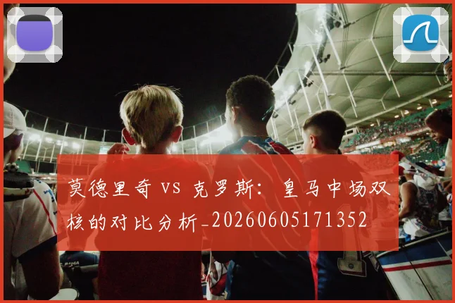 莫德里奇 vs 克罗斯：皇马中场双核的对比分析_20260605171352