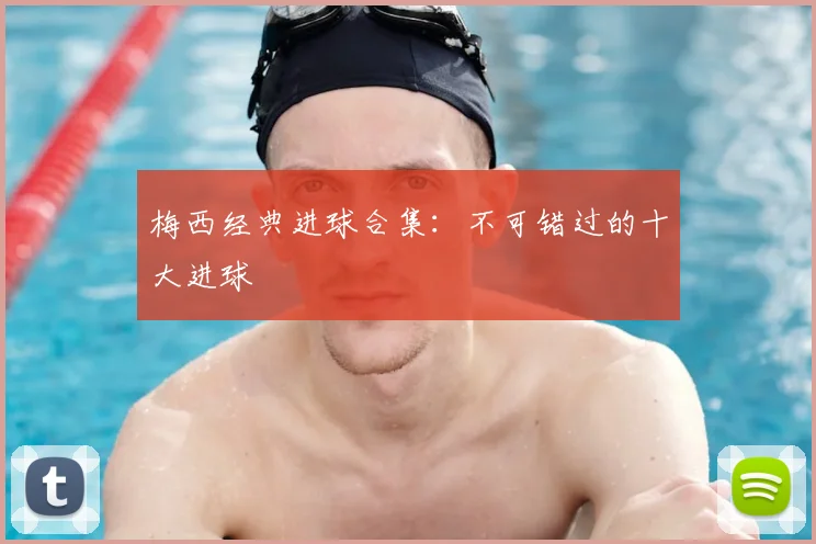 梅西经典进球合集:不可错过的十大进球
