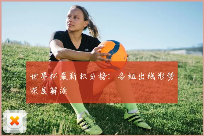 世界杯最新积分榜:各组出线形势深度解读