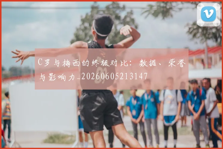 C罗与梅西的终极对比：数据、荣誉与影响力_20260605213147