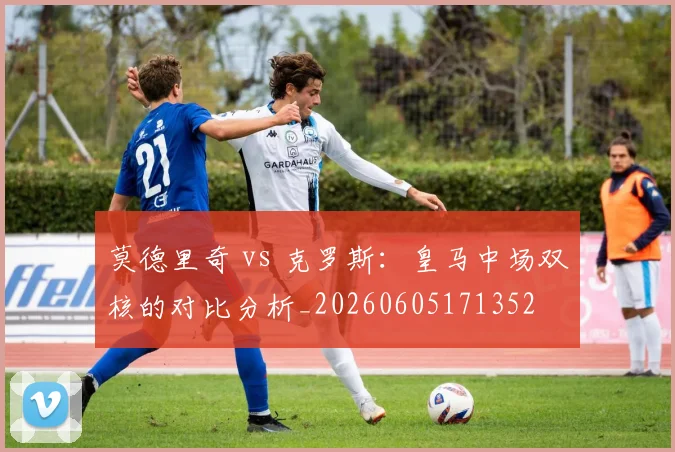 莫德里奇 vs 克罗斯:皇马中场双核的对比分析_20260605171352